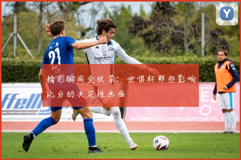 精彩瞬间全收录：世俱杯那些影响比分的决定性画面