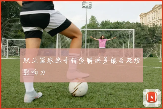 职业篮球选手转型解说员能否延续影响力