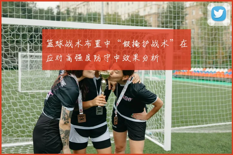 篮球战术布置中“假掩护战术”在应对高强度防守中效果分析