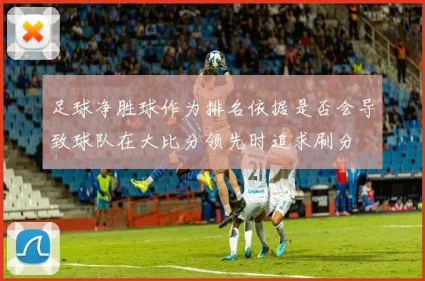 足球净胜球作为排名依据是否会导致球队在大比分领先时追求刷分
